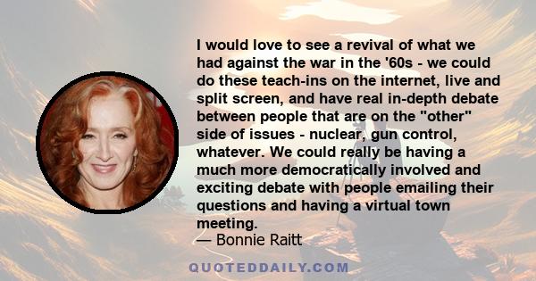 I would love to see a revival of what we had against the war in the '60s - we could do these teach-ins on the internet, live and split screen, and have real in-depth debate between people that are on the other side of