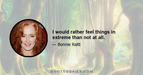 I would rather feel things in extreme than not at all.