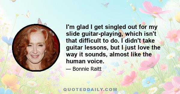 I'm glad I get singled out for my slide guitar-playing, which isn't that difficult to do. I didn't take guitar lessons, but I just love the way it sounds, almost like the human voice.