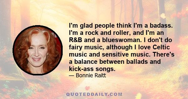 I'm glad people think I'm a badass. I'm a rock and roller, and I'm an R&B and a blueswoman. I don't do fairy music, although I love Celtic music and sensitive music. There's a balance between ballads and kick-ass songs.