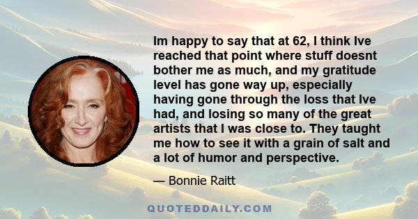 Im happy to say that at 62, I think Ive reached that point where stuff doesnt bother me as much, and my gratitude level has gone way up, especially having gone through the loss that Ive had, and losing so many of the