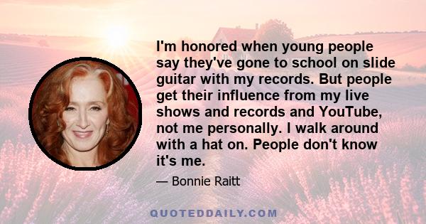 I'm honored when young people say they've gone to school on slide guitar with my records. But people get their influence from my live shows and records and YouTube, not me personally. I walk around with a hat on. People 