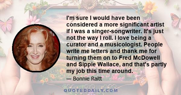 I'm sure I would have been considered a more significant artist if I was a singer-songwriter. It's just not the way I roll. I love being a curator and a musicologist. People write me letters and thank me for turning