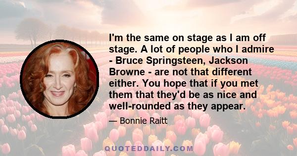 I'm the same on stage as I am off stage. A lot of people who I admire - Bruce Springsteen, Jackson Browne - are not that different either. You hope that if you met them that they'd be as nice and well-rounded as they