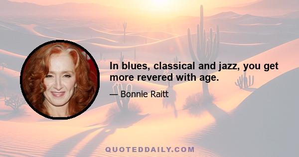 In blues, classical and jazz, you get more revered with age.