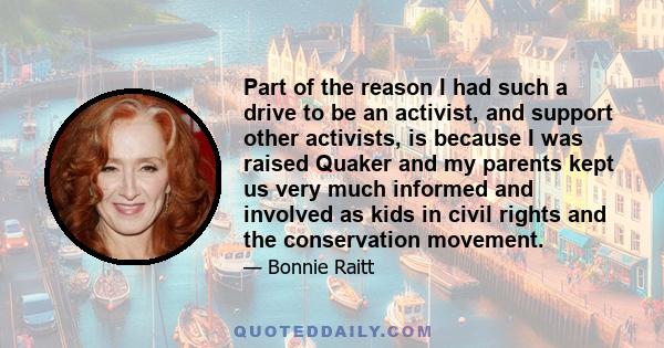 Part of the reason I had such a drive to be an activist, and support other activists, is because I was raised Quaker and my parents kept us very much informed and involved as kids in civil rights and the conservation