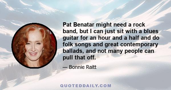 Pat Benatar might need a rock band, but I can just sit with a blues guitar for an hour and a half and do folk songs and great contemporary ballads, and not many people can pull that off.