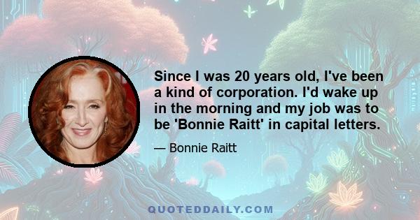 Since I was 20 years old, I've been a kind of corporation. I'd wake up in the morning and my job was to be 'Bonnie Raitt' in capital letters.