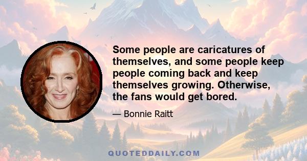 Some people are caricatures of themselves, and some people keep people coming back and keep themselves growing. Otherwise, the fans would get bored.