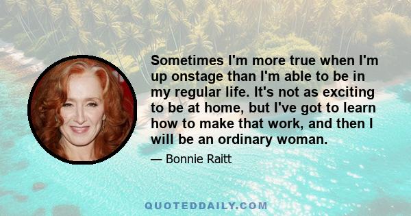 Sometimes I'm more true when I'm up onstage than I'm able to be in my regular life. It's not as exciting to be at home, but I've got to learn how to make that work, and then I will be an ordinary woman.