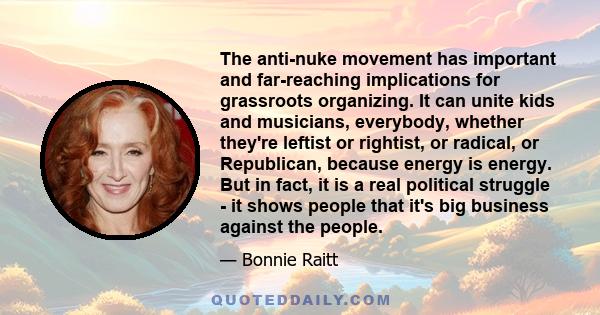 The anti-nuke movement has important and far-reaching implications for grassroots organizing. It can unite kids and musicians, everybody, whether they're leftist or rightist, or radical, or Republican, because energy is 