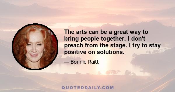 The arts can be a great way to bring people together. I don't preach from the stage. I try to stay positive on solutions.