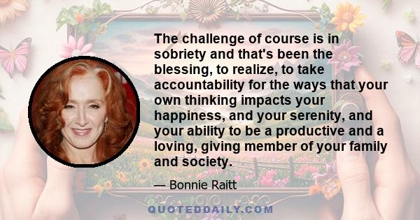 The challenge of course is in sobriety and that's been the blessing, to realize, to take accountability for the ways that your own thinking impacts your happiness, and your serenity, and your ability to be a productive