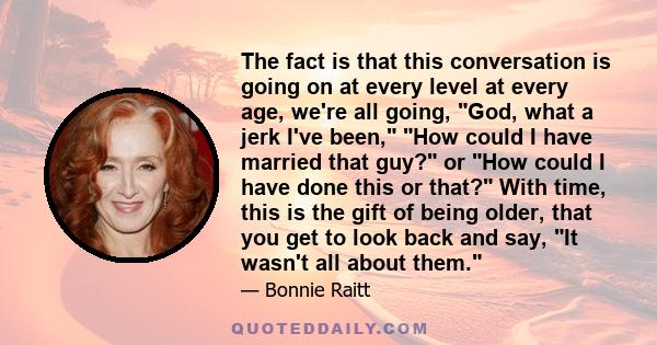 The fact is that this conversation is going on at every level at every age, we're all going, God, what a jerk I've been, How could I have married that guy? or How could I have done this or that? With time, this is the