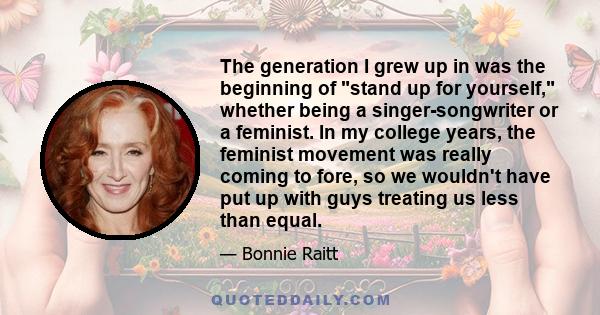 The generation I grew up in was the beginning of stand up for yourself, whether being a singer-songwriter or a feminist. In my college years, the feminist movement was really coming to fore, so we wouldn't have put up