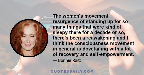 The women's movement resurgence of standing up for so many things that were kind of sleepy there for a decade or so, there's been a reawakening and I think the consciousness movement in general is dovetailing with a lot 