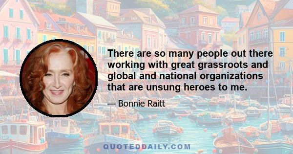 There are so many people out there working with great grassroots and global and national organizations that are unsung heroes to me.