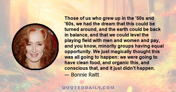 Those of us who grew up in the '50s and '60s, we had the dream that this could be turned around, and the earth could be back in balance, and that we could level the playing field with men and women and pay, and you