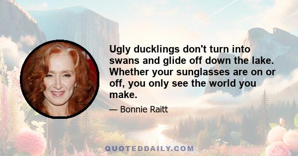 Ugly ducklings don't turn into swans and glide off down the lake. Whether your sunglasses are on or off, you only see the world you make.