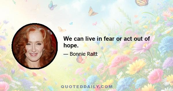 We can live in fear or act out of hope.