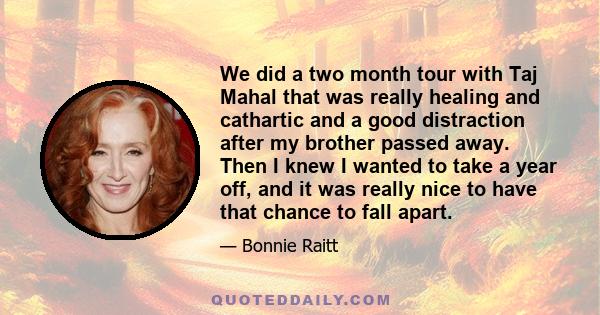 We did a two month tour with Taj Mahal that was really healing and cathartic and a good distraction after my brother passed away. Then I knew I wanted to take a year off, and it was really nice to have that chance to