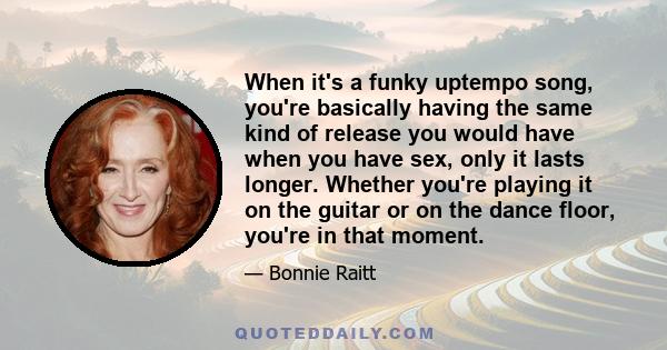 When it's a funky uptempo song, you're basically having the same kind of release you would have when you have sex, only it lasts longer. Whether you're playing it on the guitar or on the dance floor, you're in that