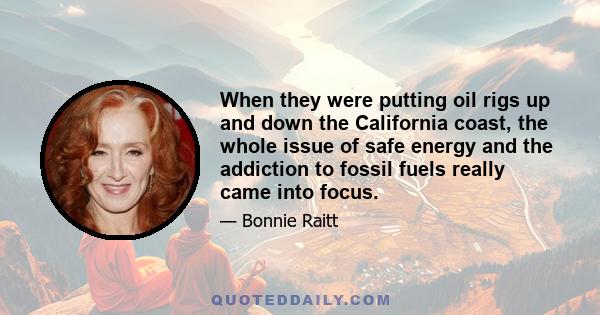 When they were putting oil rigs up and down the California coast, the whole issue of safe energy and the addiction to fossil fuels really came into focus.