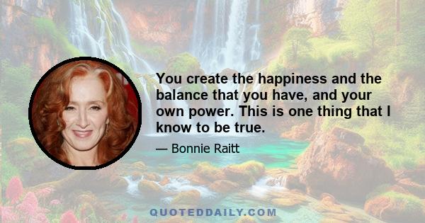 You create the happiness and the balance that you have, and your own power. This is one thing that I know to be true.