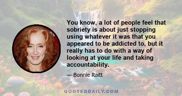 You know, a lot of people feel that sobriety is about just stopping using whatever it was that you appeared to be addicted to, but it really has to do with a way of looking at your life and taking accountability.