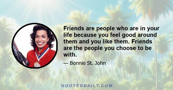 Friends are people who are in your life because you feel good around them and you like them. Friends are the people you choose to be with.