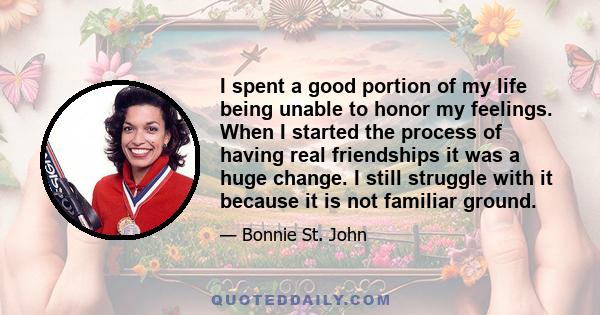 I spent a good portion of my life being unable to honor my feelings. When I started the process of having real friendships it was a huge change. I still struggle with it because it is not familiar ground.