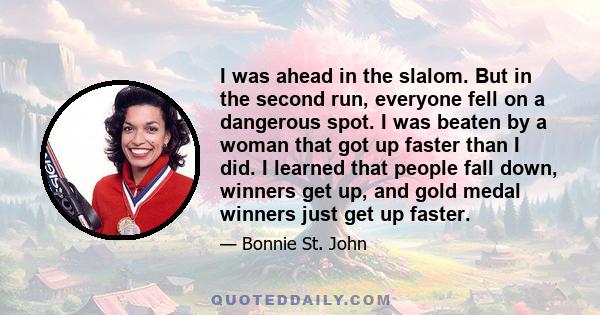 I was ahead in the slalom. But in the second run, everyone fell on a dangerous spot. I was beaten by a woman that got up faster than I did. I learned that people fall down, winners get up, and gold medal winners just