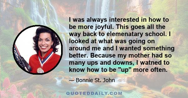 I was always interested in how to be more joyful. This goes all the way back to elemenatary school. I looked at what was going on around me and I wanted something better. Because my mother had so many ups and downs, I