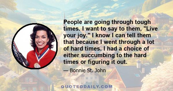 People are going through tough times. I want to say to them, Live your joy. I know I can tell them that because I went through a lot of hard times. I had a choice of either succumbing to the hard times or figuring it