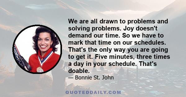 We are all drawn to problems and solving problems. Joy doesn't demand our time. So we have to mark that time on our schedules. That's the only way you are going to get it. Five minutes, three times a day in your