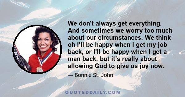 We don't always get everything. And sometimes we worry too much about our circumstances. We think oh I'll be happy when I get my job back, or I'll be happy when I get a man back, but it's really about allowing God to