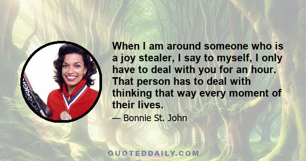 When I am around someone who is a joy stealer, I say to myself, I only have to deal with you for an hour. That person has to deal with thinking that way every moment of their lives.