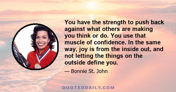 You have the strength to push back against what others are making you think or do. You use that muscle of confidence. In the same way, joy is from the inside out, and not letting the things on the outside define you.