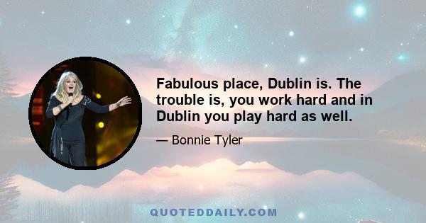 Fabulous place, Dublin is. The trouble is, you work hard and in Dublin you play hard as well.