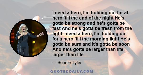 I need a hero, I'm holding out for at hero 'till the end of the night He's gotta be strong and he's gotta be fast And he's gotta be fresh from the fight I need a hero, I'm holding out for a hero 'till the morning light