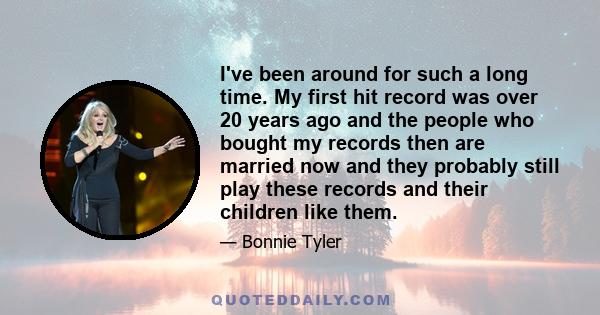 I've been around for such a long time. My first hit record was over 20 years ago and the people who bought my records then are married now and they probably still play these records and their children like them.