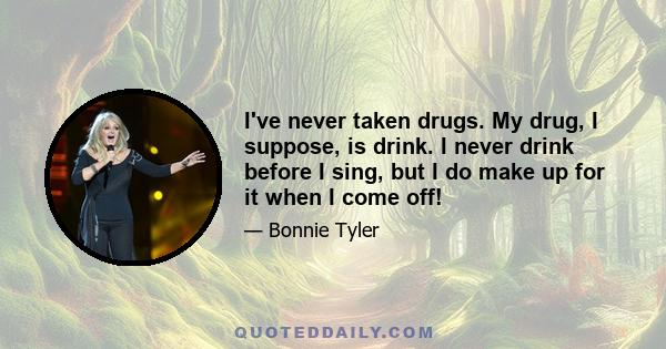 I've never taken drugs. My drug, I suppose, is drink. I never drink before I sing, but I do make up for it when I come off!