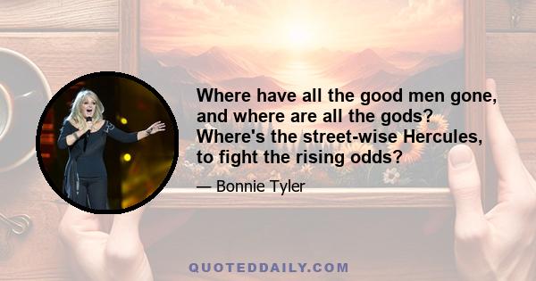 Where have all the good men gone, and where are all the gods? Where's the street-wise Hercules, to fight the rising odds?