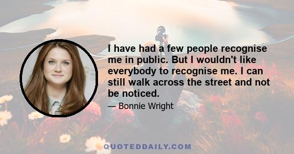 I have had a few people recognise me in public. But I wouldn't like everybody to recognise me. I can still walk across the street and not be noticed.