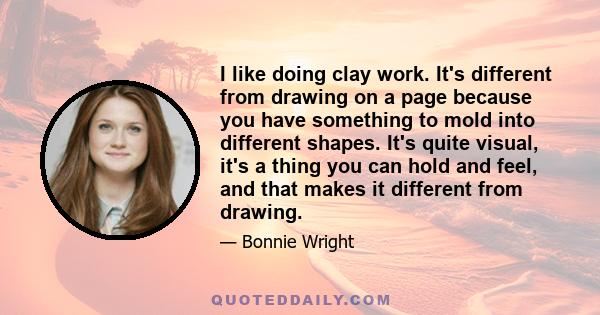 I like doing clay work. It's different from drawing on a page because you have something to mold into different shapes. It's quite visual, it's a thing you can hold and feel, and that makes it different from drawing.