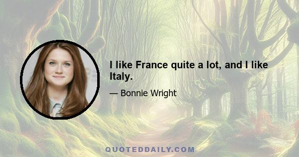 I like France quite a lot, and I like Italy.