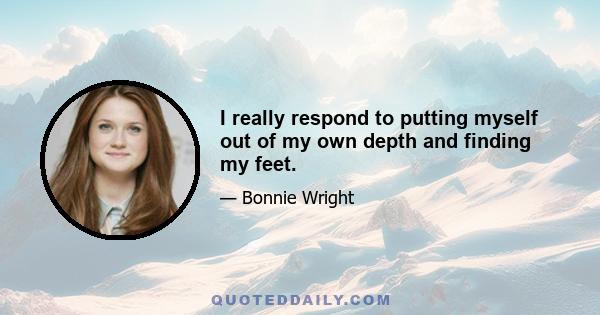 I really respond to putting myself out of my own depth and finding my feet.