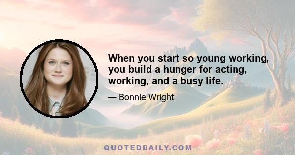 When you start so young working, you build a hunger for acting, working, and a busy life.