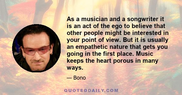 As a musician and a songwriter it is an act of the ego to believe that other people might be interested in your point of view. But it is usually an empathetic nature that gets you going in the first place. Music keeps