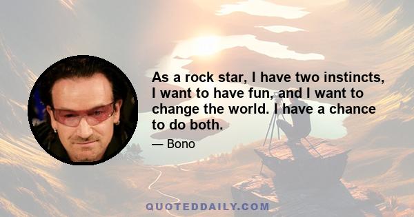 As a rock star, I have two instincts, I want to have fun, and I want to change the world. I have a chance to do both.